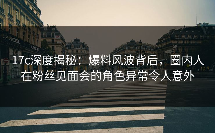 17c深度揭秘：爆料风波背后，圈内人在粉丝见面会的角色异常令人意外