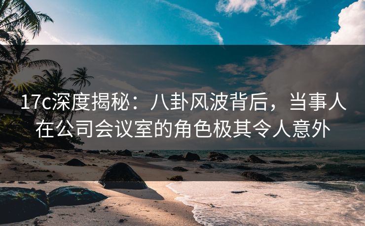 17c深度揭秘：八卦风波背后，当事人在公司会议室的角色极其令人意外