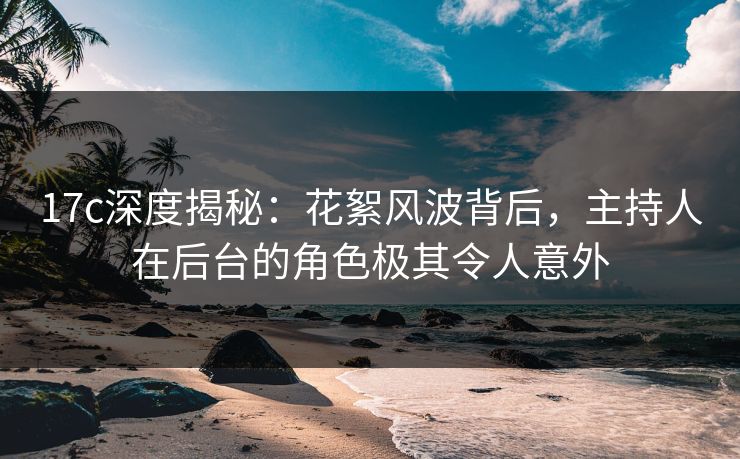 17c深度揭秘：花絮风波背后，主持人在后台的角色极其令人意外