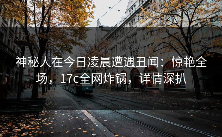 神秘人在今日凌晨遭遇丑闻：惊艳全场，17c全网炸锅，详情深扒