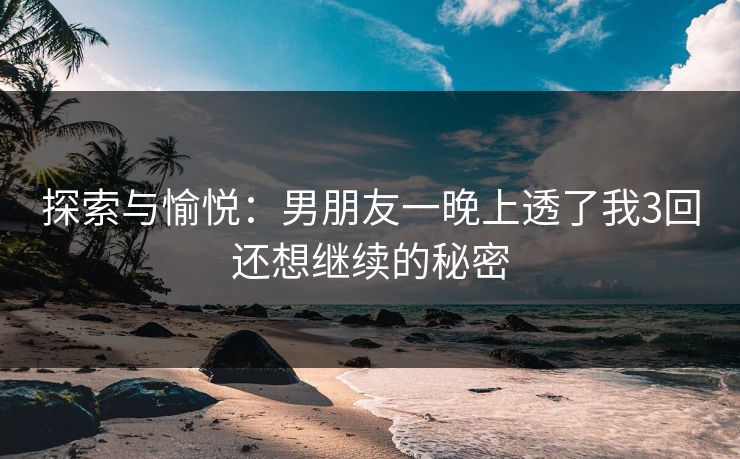 探索与愉悦：男朋友一晚上透了我3回还想继续的秘密