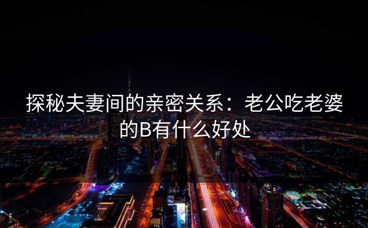 探秘夫妻间的亲密关系：老公吃老婆的B有什么好处