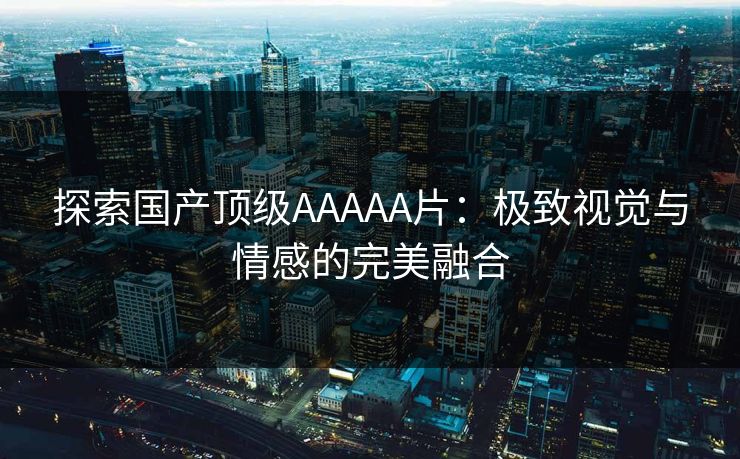 探索国产顶级AAAAA片：极致视觉与情感的完美融合