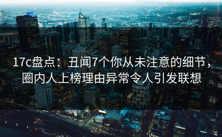 17c盘点：丑闻7个你从未注意的细节，圈内人上榜理由异常令人引发联想