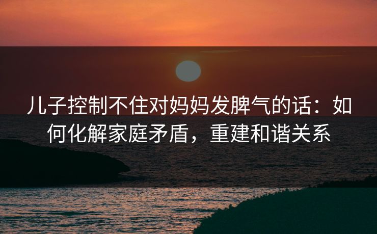 儿子控制不住对妈妈发脾气的话：如何化解家庭矛盾，重建和谐关系