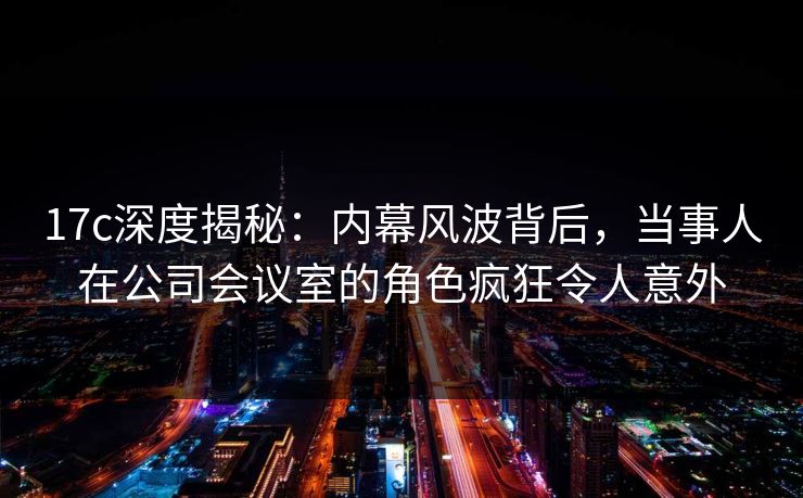 17c深度揭秘：内幕风波背后，当事人在公司会议室的角色疯狂令人意外