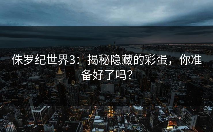 侏罗纪世界3：揭秘隐藏的彩蛋，你准备好了吗？