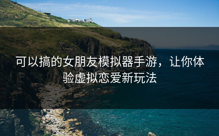 可以搞的女朋友模拟器手游，让你体验虚拟恋爱新玩法