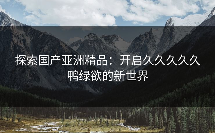 探索国产亚洲精品：开启久久久久久鸭绿欲的新世界