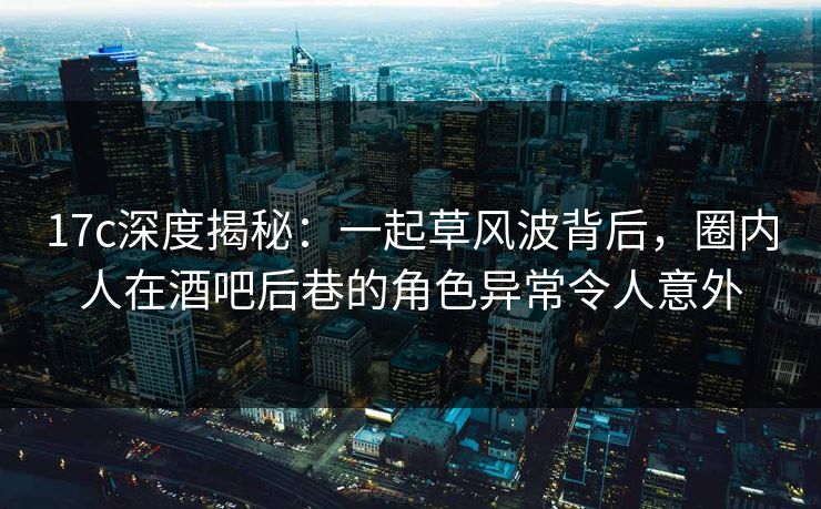 17c深度揭秘：一起草风波背后，圈内人在酒吧后巷的角色异常令人意外