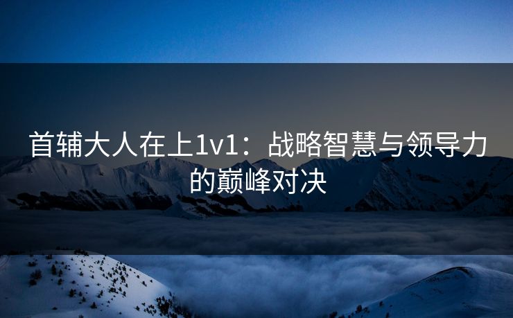首辅大人在上1v1：战略智慧与领导力的巅峰对决