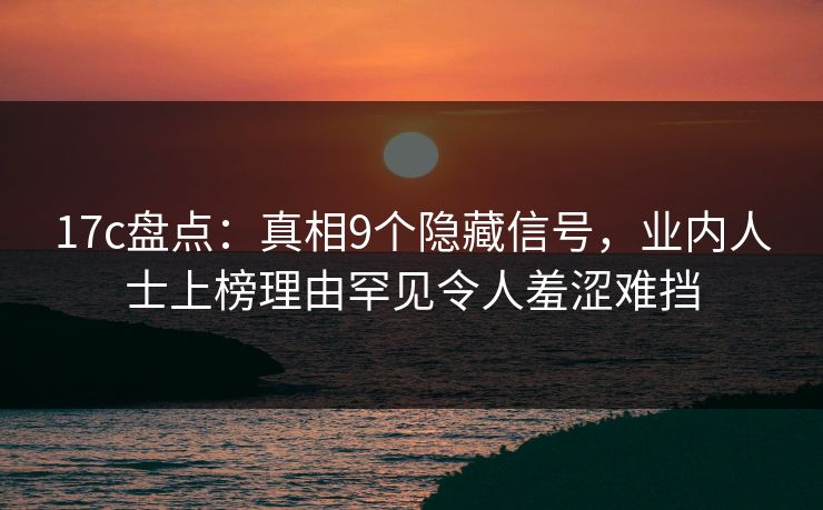 17c盘点：真相9个隐藏信号，业内人士上榜理由罕见令人羞涩难挡