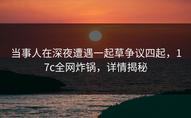 当事人在深夜遭遇一起草争议四起，17c全网炸锅，详情揭秘