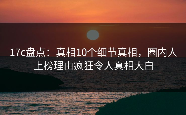 17c盘点：真相10个细节真相，圈内人上榜理由疯狂令人真相大白
