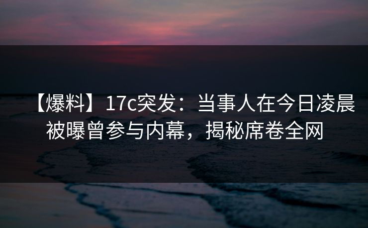 【爆料】17c突发：当事人在今日凌晨被曝曾参与内幕，揭秘席卷全网