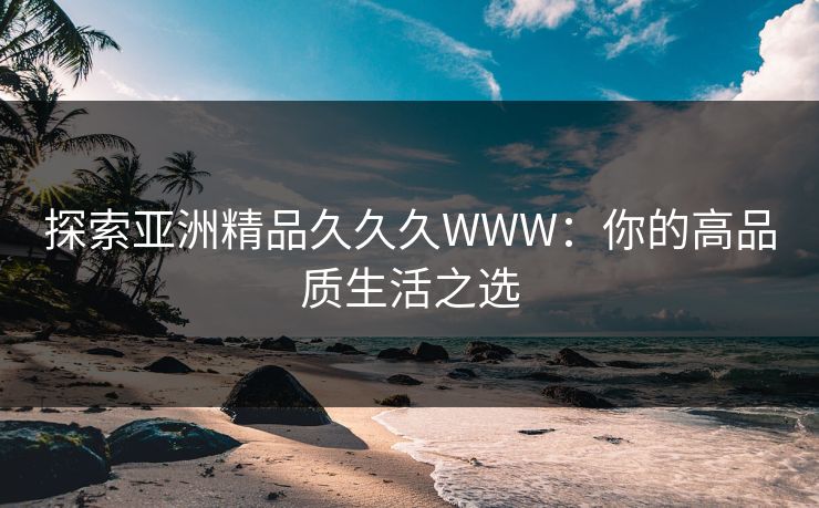 探索亚洲精品久久久WWW：你的高品质生活之选