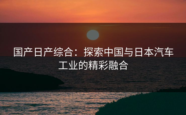 国产日产综合：探索中国与日本汽车工业的精彩融合