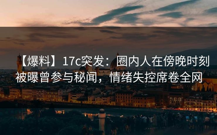 【爆料】17c突发：圈内人在傍晚时刻被曝曾参与秘闻，情绪失控席卷全网