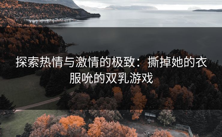 探索热情与激情的极致：撕掉她的衣服吮的双乳游戏
