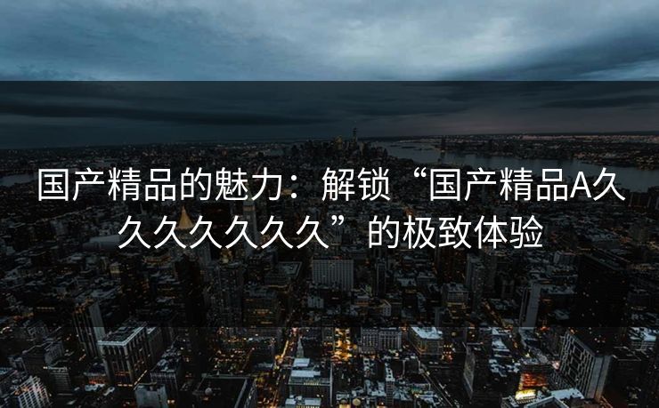 国产精品的魅力：解锁“国产精品A久久久久久久久”的极致体验