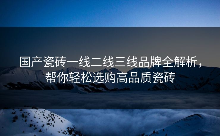 国产瓷砖一线二线三线品牌全解析，帮你轻松选购高品质瓷砖