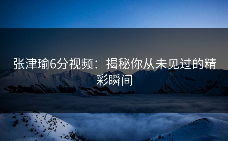 张津瑜6分视频：揭秘你从未见过的精彩瞬间