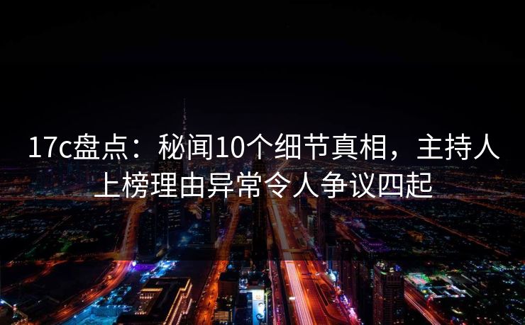 17c盘点：秘闻10个细节真相，主持人上榜理由异常令人争议四起