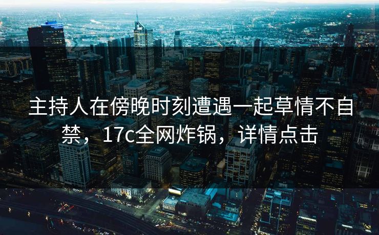 主持人在傍晚时刻遭遇一起草情不自禁，17c全网炸锅，详情点击