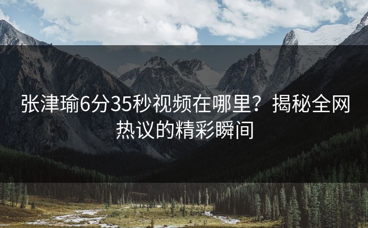 张津瑜6分35秒视频在哪里？揭秘全网热议的精彩瞬间