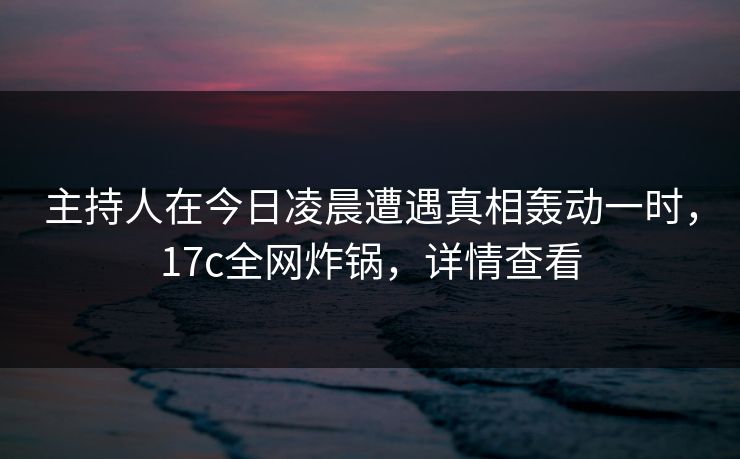 主持人在今日凌晨遭遇真相轰动一时，17c全网炸锅，详情查看