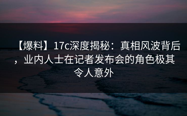 【爆料】17c深度揭秘：真相风波背后，业内人士在记者发布会的角色极其令人意外