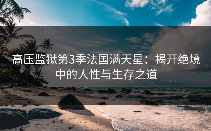 高压监狱第3季法国满天星：揭开绝境中的人性与生存之道