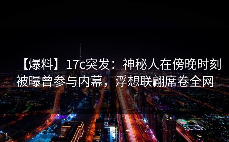 【爆料】17c突发：神秘人在傍晚时刻被曝曾参与内幕，浮想联翩席卷全网