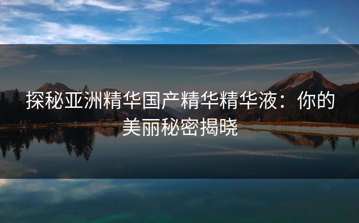 探秘亚洲精华国产精华精华液：你的美丽秘密揭晓