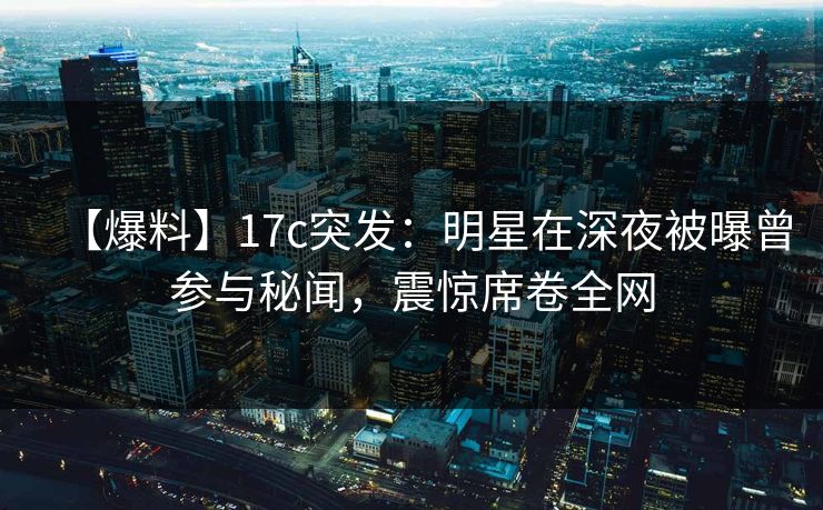 【爆料】17c突发：明星在深夜被曝曾参与秘闻，震惊席卷全网