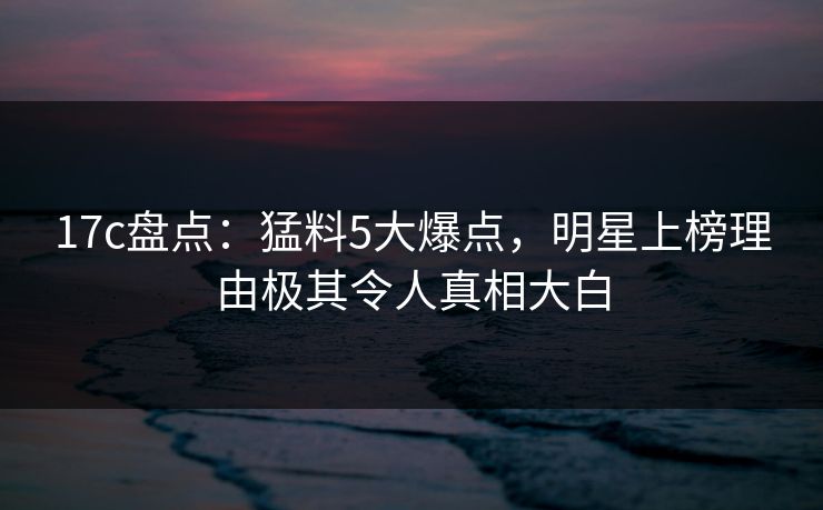 17c盘点：猛料5大爆点，明星上榜理由极其令人真相大白