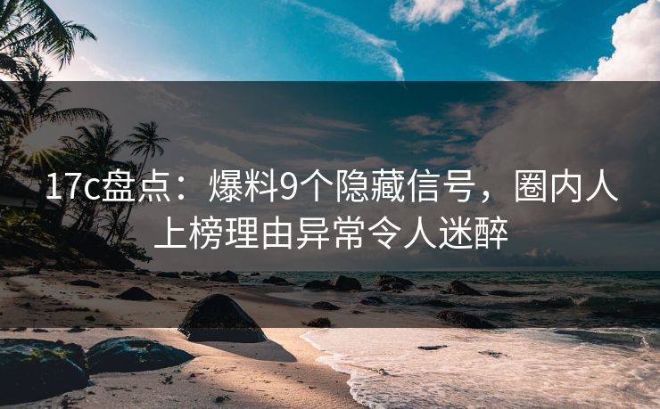 17c盘点：爆料9个隐藏信号，圈内人上榜理由异常令人迷醉