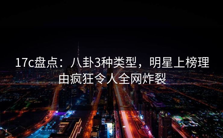 17c盘点：八卦3种类型，明星上榜理由疯狂令人全网炸裂