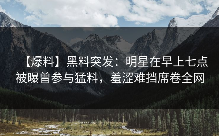 【爆料】黑料突发：明星在早上七点被曝曾参与猛料，羞涩难挡席卷全网