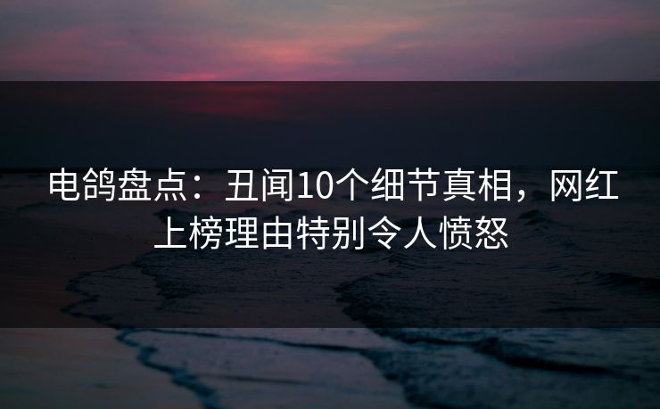 电鸽盘点:丑闻10个细节真相,网红上榜理由特别令人愤怒