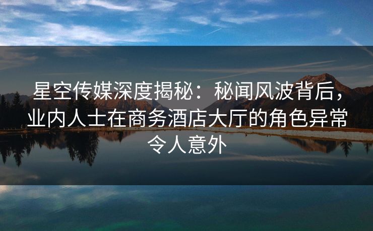 星空传媒深度揭秘：秘闻风波背后，业内人士在商务酒店大厅的角色异常令人意外