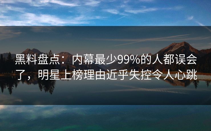 黑料盘点:内幕最少99%的人都误会了,明星上榜理由近乎失控令人心跳