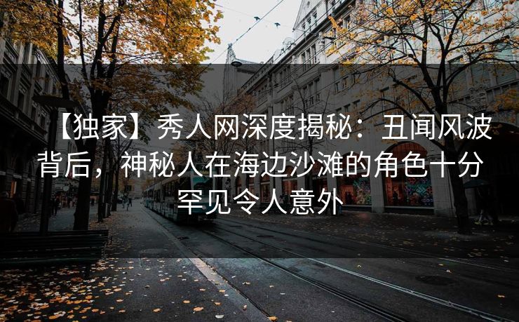 【独家】秀人网深度揭秘：丑闻风波背后，神秘人在海边沙滩的角色十分罕见令人意外
