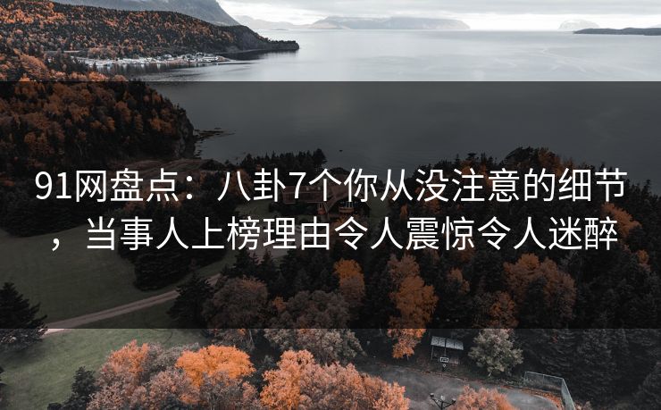 91网盘点：八卦7个你从没注意的细节，当事人上榜理由令人震惊令人迷醉