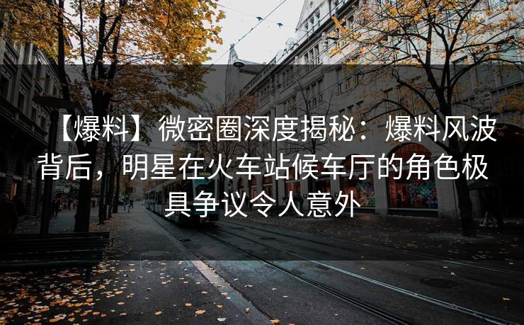 【爆料】微密圈深度揭秘:爆料风波背后,明星在火车站候车厅的角色极具争议令人意外