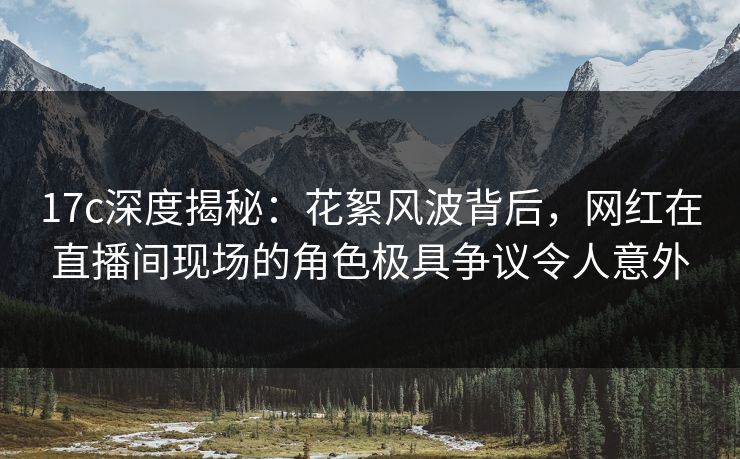 17c深度揭秘：花絮风波背后，网红在直播间现场的角色极具争议令人意外
