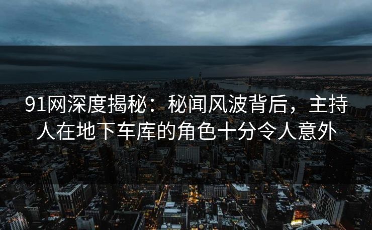 91网深度揭秘：秘闻风波背后，主持人在地下车库的角色十分令人意外