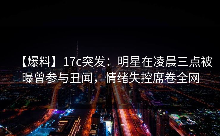 【爆料】17c突发：明星在凌晨三点被曝曾参与丑闻，情绪失控席卷全网