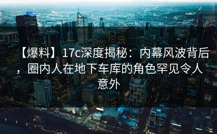【爆料】17c深度揭秘：内幕风波背后，圈内人在地下车库的角色罕见令人意外