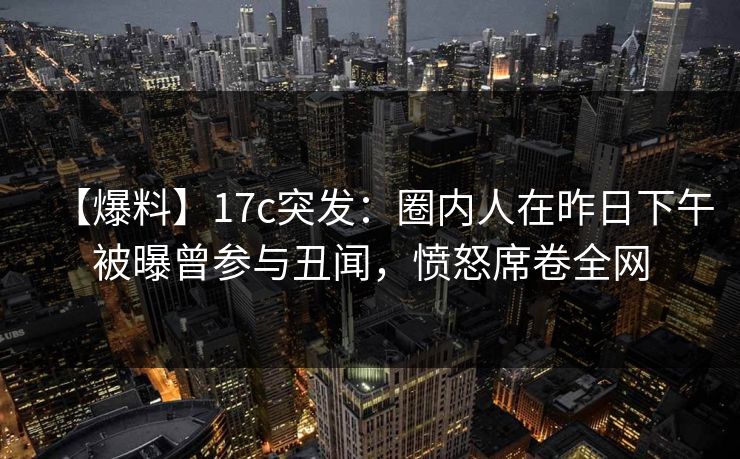 【爆料】17c突发：圈内人在昨日下午被曝曾参与丑闻，愤怒席卷全网